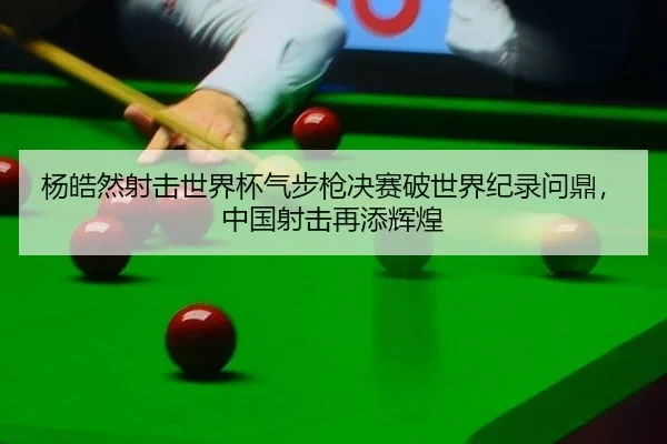 杨皓然射击世界杯气步枪决赛破世界纪录问鼎，中国射击再添辉煌